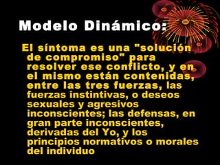 Modelo Dinámico:
El síntoma es una "solución
de compromiso" para
resolver ese conflicto, y en
el mismo están contenidas,
entre las tres fuerzas, las
fuerzas instintivas, o deseos
sexuales y agresivos
inconscientes; las defensas, en
gran parte inconscientes,
derivadas del Yo, y los
principios normativos o morales
del individuo

 