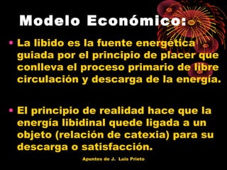 Modelo Económico:
• La libido es la fuente energética
guiada por el principio de placer que
conlleva el proceso primario de libre
circulación y descarga de la energía.
• El principio de realidad hace que la
energía libidinal quede ligada a un
objeto (relación de catexia) para su
descarga o satisfacción.
Apuntes de J. Luis Prieto

 