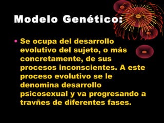 Modelo Genético:
• Se ocupa del desarrollo
evolutivo del sujeto, o más
concretamente, de sus
procesos inconscientes. A este
proceso evolutivo se le
denomina desarrollo
psicosexual y va progresando a
travñes de diferentes fases.

 