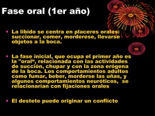 Fase oral (1er año)
• La libido se centra en placeres orales:
succionar, comer, morderese, llevarse
objetos a la boca.
• La fase inicial, que ocupa el primer año es
la "oral“, relacionada con las actividades
de succión, chupar y con la zona erógena
de la boca. Los comportamientos adultos
como fumar, beber, morderse las uñas, y
algunos comportamientos neuróticos, se
relacionarían con fijaciones orales
• El destete puede originar un conflicto

 
