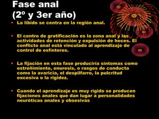Fase anal
(2º y 3er año)

• La libido se centra en la región anal.
• El centro de gratificación es la zona anal y las
actividades de retención y expulsión de heces. El
conflicto anal está vinculado al aprendizaje de
control de esfínteres.
• La fijación en esta fase produciría síntomas como
estreñimiento, enuresis, o rasgos de conducta
como la avaricia, el despilfarro, la pulcritud
excesiva o la rigidez.
• Cuando el aprendizaje es muy rígido se producen
fijaciones anales que dan lugar a personalidades
neuróticas anales y obsesivas

 