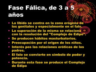 Fase Fálica, de 3 a 5
años
• La libido se centra en la zona erógena de
los genitales y especialmente en el falo.
• La superación de la misma se relaciona
con la resolución del "Complejo de Edipo".
• Se producen hábitos masturbatorios.
• Preocupación por el origen de los niños.
• Interés pos las relaciones eróticas de los
padres.
• El falo se convierte en símbolo de poder y
potencia.
• Durante esta fase se produce el Complejo
de Edipo

 