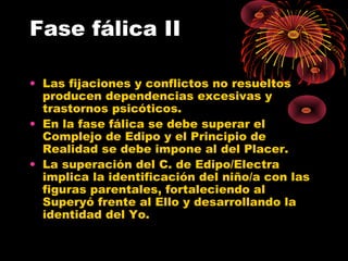 Fase fálica II
• Las fijaciones y conflictos no resueltos
producen dependencias excesivas y
trastornos psicóticos.
• En la fase fálica se debe superar el
Complejo de Edipo y el Principio de
Realidad se debe impone al del Placer.
• La superación del C. de Edipo/Electra
implica la identificación del niño/a con las
figuras parentales, fortaleciendo al
Superyó frente al Ello y desarrollando la
identidad del Yo.

 
