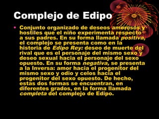 Complejo de Edipo
• Conjunto organizado de deseos amorosos y
hostiles que el niño experimenta respecto
a sus padres. En su forma llamada positiva,
el complejo se presenta como en la
historia de Edipo Rey: deseo de muerte del
rival que es el personaje del mismo sexo y
deseo sexual hacia el personaje del sexo
opuesto. En su forma negativa, se presenta
a la Inversa: amor hacia el progenitor del
mismo sexo y odio y celos hacia el
progenitor del sexo opuesto. De hecho,
estas dos formas se encuentran, en
diferentes grados, en la forma llamada
completa del complejo de Edipo.

 