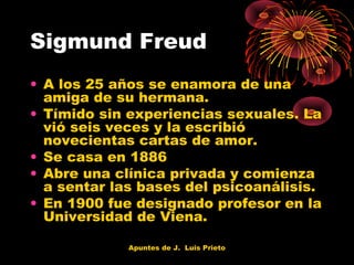 Sigmund Freud
• A los 25 años se enamora de una
amiga de su hermana.
• Tímido sin experiencias sexuales. La
vió seis veces y la escribió
novecientas cartas de amor.
• Se casa en 1886
• Abre una clínica privada y comienza
a sentar las bases del psicoanálisis.
• En 1900 fue designado profesor en la
Universidad de Viena.
Apuntes de J. Luis Prieto

 