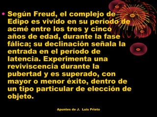 • Según Freud, el complejo de
Edipo es vivido en su período de
acmé entre los tres y cinco
años de edad, durante la fase
fálica; su declinación señala la
entrada en el período de
latencia. Experimenta una
reviviscencia durante la
pubertad y es superado, con
mayor o menor éxito, dentro de
un tipo particular de elección de
objeto.
Apuntes de J. Luis Prieto

 