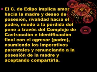• El C. de Edipo implica amor
hacia la madre y deseo de
posesión, rivalidad hacia el
padre, miedo a la pérdida del
pene a través del Complejo de
Castracción e identificación
final con el agresor (padre),
asumiendo los imperativos
parentales y renunciando a la
posesión de la madre y
aceptando compartirla.

 