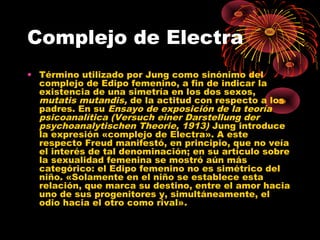 Complejo de Electra
• Término utilizado por Jung como sinónimo del
complejo de Edipo femenino, a fin de indicar la
existencia de una simetría en los dos sexos,
mutatis mutandis, de la actitud con respecto a los
padres. En su Ensayo de exposición de la teoría
psicoanalítica (Versuch einer Darstellung der
psychoanalytischen Theorie, 1913) Jung introduce
la expresión «complejo de Electra». A este
respecto Freud manifestó, en principio, que no veía
el interés de tal denominación; en su artículo sobre
la sexualidad femenina se mostró aún más
categórico: el Edipo femenino no es simétrico del
niño. «Solamente en el niño se establece esta
relación, que marca su destino, entre el amor hacia
uno de sus progenitores y, simultáneamente, el
odio hacia el otro como rival».

 