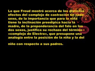 Lo que Freud mostró acerca de los distintos
efectos del complejo de castración en cada
sexo, de la importancia que para la niña
tiene la inclinación preedípica hacia la
madre, de la preponderancia del falo en los
dos sexos, justifica su rechazo del término
«complejo de Electra», que presupone una
analogía entre la posición de la niña y la del
niño con respecto a sus padres.

 