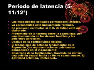 Periodo de latencia (511/12ª)
• Las necesidades sexuales permanecen latentes.
• La personalidad está basicamente formada.
• Se producen conflictos si el C. de Edipo está mal
elaborado.
• Predominio de la ternura sobre la sexualidad, por
una disminución de los deseos hostiles y las
pulsiones agresivas.
• Declive de la conflictividad edípica.
• El Mecanismo de defensa fundamental es la
Represión (las representaciones pulsionales
permanecen en el inconsciente)
• Desarrollo de la Sublimación. Consiste en derivar
una pulsión sexual hacia un fin no sexual nuevo. Ej:
Actividad artística, intelectual..

 