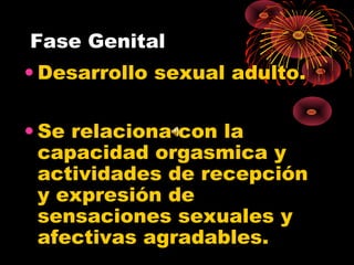 Fase Genital
• Desarrollo sexual adulto.
• Se relaciona con la
capacidad orgasmica y
actividades de recepción
y expresión de
sensaciones sexuales y
afectivas agradables.

 