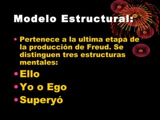 Modelo Estructural:
• Pertenece a la ultima etapa de
la producción de Freud. Se
distinguen tres estructuras
mentales:

• Ello
• Yo o Ego
• Superyó

 