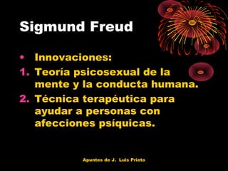 Sigmund Freud
• Innovaciones:
1. Teoría psicosexual de la
mente y la conducta humana.
2. Técnica terapéutica para
ayudar a personas con
afecciones psíquicas.

Apuntes de J. Luis Prieto

 