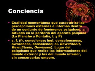 Conciencia
• Cualidad momentánea que caracteriza las
percepciones externas e internas dentro
de un conjunto de fenómenos psíquicos.
Situada en la periferia del aparato psíquico
(La Planche y Pontalis, L y P)
• s. f. (fr. conscience; ingl. consciousness,
awareness, conscience; al. Bewußtheit,
Bewußtsein, Gewissen). Lugar del
psiquismo que recibe las informaciones del
mundo exterior y las del mundo interior,
sin conservarlas empero.

 