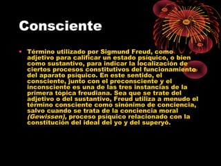 Consciente
• Término utilizado por Sigmund Freud, como
adjetivo para calificar un estado psíquico, o bien
como sustantivo, para indicar la localización de
ciertos procesos constitutivos del funcionamiento
del aparato psíquico. En este sentido, el
consciente, junto con el preconsciente y el
inconsciente es una de las tres instancias de la
primera tópica freudiana. Sea que se trate del
adjetivo o del sustantivo, Freud utiliza a menudo el
término consciente como sinónimo de conciencia,
salvo cuando se trata de la conciencia moral
(Gewissen), proceso psíquico relacionado con la
constitución del ideal del yo y del superyó.

 