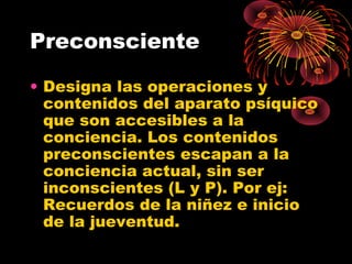 Preconsciente
• Designa las operaciones y
contenidos del aparato psíquico
que son accesibles a la
conciencia. Los contenidos
preconscientes escapan a la
conciencia actual, sin ser
inconscientes (L y P). Por ej:
Recuerdos de la niñez e inicio
de la jueventud.

 