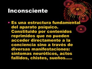 Inconsciente
• Es una estructura fundamental
del aparato psíquico.
Constituido por contenidos
reprimidos que no pueden
acceder directamente a la
conciencia sino a través de
diversas manifestaciones:
síntomas neuróticos, actos
fallidos, chistes, sueños…..

 