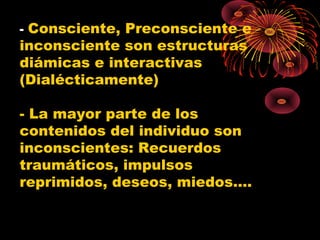 - Consciente, Preconsciente e

inconsciente son estructuras
diámicas e interactivas
(Dialécticamente)

- La mayor parte de los
contenidos del individuo son
inconscientes: Recuerdos
traumáticos, impulsos
reprimidos, deseos, miedos….

 