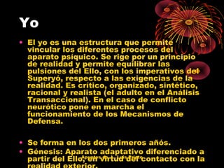 Yo
• El yo es una estructura que permite
vincular los diferentes procesos del
aparato psíquico. Se rige por un principio
de realidad y permite equilibrar las
pulsiones del Ello, con los imperativos del
Superyó, respecto a las exigencias de la
realidad. Es crítico, organizado, sintético,
racional y realista (el adulto en el Análisis
Transaccional). En el caso de conflicto
neurótico pone en marcha el
funcionamiento de los Mecanismos de
Defensa.
• Se forma en los dos primeros añós.
• Génesis: Aparato adaptativo diferenciado a
Apuntes de J. Luis Prieto
partir del Ello, en virtud del contacto con la

 