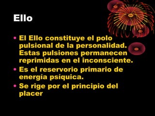 Ello
• El Ello constituye el polo
pulsional de la personalidad.
Estas pulsiones permanecen
reprimidas en el inconsciente.
• Es el reservorio primario de
energía psíquica.
• Se rige por el principio del
placer

 