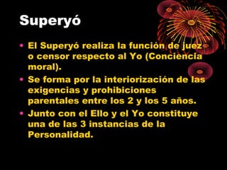 Superyó
• El Superyó realiza la función de juez
o censor respecto al Yo (Conciencia
moral).
• Se forma por la interiorización de las
exigencias y prohibiciones
parentales entre los 2 y los 5 años.
• Junto con el Ello y el Yo constituye
una de las 3 instancias de la
Personalidad.

 