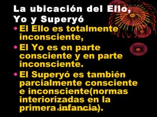 La ubicación del Ello,
Yo y Superyó
• El Ello es totalmente
inconsciente,
• El Yo es en parte
consciente y en parte
inconsciente.
• El Superyó es también
parcialmente consciente
e inconsciente(normas
interiorizadas en la
primera infancia).
Apuntes de J. Luis Prieto

 