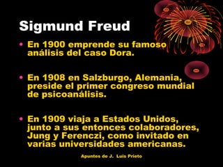 Sigmund Freud
• En 1900 emprende su famoso
análisis del caso Dora.
• En 1908 en Salzburgo, Alemania,
preside el primer congreso mundial
de psicoanálisis.
• En 1909 viaja a Estados Unidos,
junto a sus entonces colaboradores,
Jung y Ferenczi, como invitado en
varias universidades americanas.
Apuntes de J. Luis Prieto

 