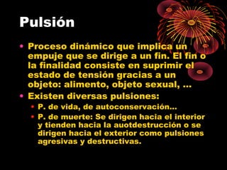 Pulsión
• Proceso dinámico que implica un
empuje que se dirige a un fin. El fin o
la finalidad consiste en suprimir el
estado de tensión gracias a un
objeto: alimento, objeto sexual, …
• Existen diversas pulsiones:
• P. de vida, de autoconservación…
• P. de muerte: Se dirigen hacia el interior
y tienden hacia la auotdestrucción o se
dirigen hacia el exterior como pulsiones
agresivas y destructivas.

 