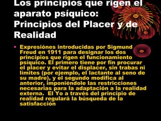 Los principios que rigen el
aparato psíquico:
Principios del Placer y de
Realidad
• Expresiónes introducidas por Sigmund
Freud en 1911 para designar los dos
principios que rigen el funcionamiento
psíquico. El primero tiene por fin procurar
el placer y evitar el displacer, sin trabas ni
límites (por ejemplo, el lactante al seno de
su madre), y el segundo modifica al
anterior, imponiéndole las restricciones
necesarias para la adaptación a la realidad
externa. El Yo a través del principio de
realidad regulará la búsqueda de la
satisfacción

 