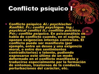 Conflicto psíquico I
• Conflicto psíquico Al.: psychischer
Konflikt. Fr.: conflit psychique. Ing.:
psychical conflict It.: conflitto psichico.
Por.: conflito psíquico. En psicoanálisis se
habla de conflicto cuando, en el sujeto, se
oponen exigencias internas contrarias. El
conflicto puede ser manifiesto (por
ejemplo, entre un deseo y una exigencia
moral, o entre dos sentimientos
contradictorios) o latente, pudiendo
expresarse este último de un modo
deformado en el conflicto manifiesto y
traducirse especialmente por la formación
de síntomas, trastornos de la conducta,
perturbaciones del carácter, etc.

 