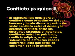 Conflicto psíquico II
• El psicoanálisis considera el
conflicto como constitutivo del ser
humano y desde diversos puntos de
vista: conflicto entre el deseo y la
defensa, conflicto entre los
diferentes sistemas o Instancias,
conflictos entre las pulsiones,
conflicto edípico, en el que no
solamente se enfrentan deseos
contrarios, sino que éstos se
enfrentan con lo prohibido.

 