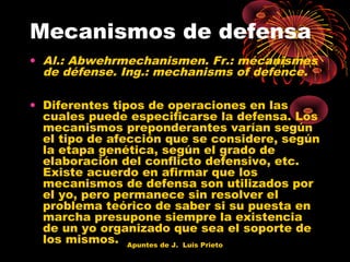 Mecanismos de defensa
• Al.: Abwehrmechanismen. Fr.: mécanismes
de défense. Ing.: mechanisms of defence.
• Diferentes tipos de operaciones en las
cuales puede especificarse la defensa. Los
mecanismos preponderantes varían según
el tipo de afección que se considere, según
la etapa genética, según el grado de
elaboración del conflicto defensivo, etc.
Existe acuerdo en afirmar que los
mecanismos de defensa son utilizados por
el yo, pero permanece sin resolver el
problema teórico de saber si su puesta en
marcha presupone siempre la existencia
de un yo organizado que sea el soporte de
los mismos. Apuntes de J. Luis Prieto

 