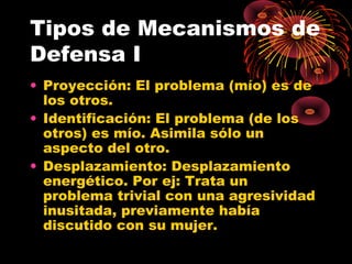 Tipos de Mecanismos de
Defensa I
• Proyección: El problema (mío) es de
los otros.
• Identificación: El problema (de los
otros) es mío. Asimila sólo un
aspecto del otro.
• Desplazamiento: Desplazamiento
energético. Por ej: Trata un
problema trivial con una agresividad
inusitada, previamente había
discutido con su mujer.

 