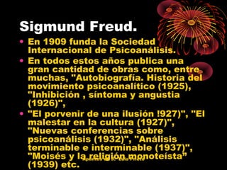 Sigmund Freud.

• En 1909 funda la Sociedad
Internacional de Psicoanálisis.
• En todos estos años publica una
gran cantidad de obras como, entre
muchas, "Autobiografía. Historia del
movimiento psicoanalítico (1925),
"Inhibición , síntoma y angustia
(1926)",
• "El porvenir de una ilusión !927)", "El
malestar en la cultura (1927)",
"Nuevas conferencias sobre
psicoanálisis (1932)", "Análisis
terminable e interminable (1937)",
"Moisés y la religión monoteísta”
Apuntes de J. Luis Prieto
(1939) etc.

 