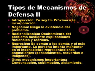 Tipos de Mecanismos de
Defensa II
• Introyección: Yo soy tú. Próximo a la
incorporación.
• Negación: Niega la existencia del
problema.
• Racionalización: Ocultamiento del
problema mediante explicaciones
racionales y teóricas.
• Represión: Es común a los demás y el más
importante. La persona intenta mantener
en el inconsciente representaciones
angustiantes (pensamientos, recuerdos e
imágenes).
• Otros mecanismos importantes:
Condensación, sublimación, aislamiento.

 