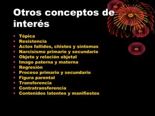 Otros conceptos de
interés
•
•
•
•
•
•
•
•
•
•
•
•

Tópica
Resistencia
Actos fallidos, chistes y síntomas
Narcisismo primario y secundario
Objeto y relación objetal
Imago paterna y materna
Regresión
Proceso primario y secundario
Figura parental
Transferencia
Contratransferencia
Contenidos latentes y manifiestos

 