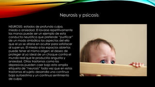 Neurosis y psicosis:
NEUROSIS: estados de profunda culpa,
miedo o ansiedad. El lavarse repetitivamente
las manos puede ser un ejemplo de esta
conducta neurótica que pretende “purificar”
de un modo simbólico los aspectos del ello
que el yo se afana en ocultar para satisfacer
al super-yo. El miedo a los espacios abiertos
puede tener el mismo origen: el deseo de
proteger al yo ideal de un choque contra el
mundo real que le produciría angustia y
ansiedad. Otros trastornos como los
depresivos pueden caer bajo esta amplia
etiqueta de “neurosis” toda vez que en estos
trastornos el sujeto desarrolla una continua
baja autoestima y un continuo sentimiento
de culpa
 