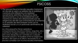 PSICOSIS
• Por psicosis Freud entendía aquellos trastornos
en donde el sujeto se exiliaba de la realidad y
construía otra diferente a la realidad
socialmente admitida. El psicótico tiene
alucinaciones y no ve la realidad tal cual
nosotros la vemos sino distorsionada por las
exigencias del ello que al final llevan al enfermo
a un estado de desconexión total con la
realidad social y a un profundo sentimiento de
soledad
Los niños pequeños tienen episódicos
comportamientos neuróticos (fobias, angustias, etc.)
y psicóticos (amigos invisibles, alucinaciones, etc.)
pero estos desajustes son normales en cualquier
desarrollo psíquico. El equilibrio entre las exigencias
del ello y del super-yo es difícil y alcanzarlo es un
proceso complejo con muchos escollos intermedios
 