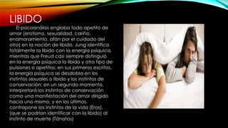 LIBIDO
El psicoanálisis engloba todo apetito de
amor (erotismo, sexualidad, cariño,
enamoramiento, afán por el cuidado del
otro) en la noción de libido. Jung identifica
totalmente la libido con la energía psíquica,
mientras que Freud casi siempre distinguió
en la energía psíquica la libido y otro tipo de
pulsiones o apetitos: en sus primeros escritos,
la energía psíquica se desdobla en los
instintos sexuales o libido y los instintos de
conservación; en un segundo momento,
interpretará los instintos de conservación
como una manifestación del amor dirigido
hacia uno mismo, y en los últimos,
contrapone los instintos de la vida (Eros),
(que se podrían identificar con la libido) al
instinto de muerte (Tánatos)
 