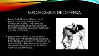 MECANISMOS DE DEFENSA
• La ansiedad, decía Freud, es el
precio que pagamos por la
civilización. Como miembros de
grupos sociales debemos controlar
nuestros impulsos sexuales y agresivos
y evitar mostrarlos
• según Freud, el yo se protege a sí
mismo con mecanismos de defensa.
Estas tácticas reducen o reorientan la
ansiedad de diversas maneras, pero
siempre distorsionando la realidad.
Veamos seis ejemplos.
 