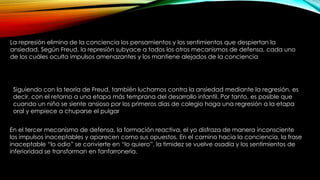 La represión elimina de la conciencia los pensamientos y los sentimientos que despiertan la
ansiedad. Según Freud, la represión subyace a todos los otros mecanismos de defensa, cada uno
de los cuáles oculta impulsos amenazantes y los mantiene alejados de la conciencia
Siguiendo con la teoría de Freud, también luchamos contra la ansiedad mediante la regresión, es
decir, con el retorno a una etapa más temprana del desarrollo infantil. Por tanto, es posible que
cuando un niño se siente ansioso por los primeros días de colegio haga una regresión a la etapa
oral y empiece a chuparse el pulgar
En el tercer mecanismo de defensa, la formación reactiva, el yo disfraza de manera inconsciente
los impulsos inaceptables y aparecen como sus opuestos. En el camino hacia la conciencia, la frase
inaceptable “lo odio” se convierte en “lo quiero”, la timidez se vuelve osadía y los sentimientos de
inferioridad se transforman en fanfarronería.
 