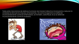 Todos estos mecanismos de defensa funcionan de manera indirecta e inconsciente y reducen la
ansiedad al disimular los impulsos amenazantes. Así como el organismo se defiende
inconscientemente contra la enfermedad, así también, creía Freud, el yo se defiende
inconscientemente contra la ansiedad.
 