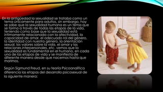 En la antigüedad la sexualidad se trataba como un
tema únicamente para adultos, sin embargo, hoy
se sabe que la sexualidad humana es un tema que
se forma a través de todas las etapas de la vida,
teniendo como base que la sexualidad está
íntimamente relacionada con la afectividad, la
capacidad de amar, el adecuado rol del género,
la identidad con nuestro género, la orientación
sexual, los valores sobre la vida, el amor y las
relaciones interpersonales, etc. vemos que la
sexualidad es fundamental en el humano, en cada
una de las etapas de vida y se manifiesta de
diferente manera desde que nacemos hasta que
morimos.
Según Sigmund Freud, en su teoría Psicoanalítica
diferencia las etapas del desarrollo psicosexual de
la siguiente manera:
 