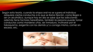 Según esta teoría, cuando la etapa oral no se supera el individuo
adquiere ciertas conductas a lo que se llama fijación, como llegar a
ser un alcohólico, aunque hoy en dia se sabe que las adicciones
además tiene factores hereditarios, también la persona puede tomar
conductas como morderse uñas, ser inmaduro, inclinarse por el
tabaquismo, exigente con los demás y/ o consigo mismo, comer en
exceso, etc.
 