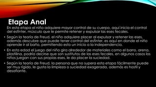 Etapa Anal
En esta etapa el niño adquiere mayor control de su cuerpo, aquí inicia el control
del esfínter, músculo que le permite retener y expulsar las eses fecales.
• Según la teoría de Freud, el niño adquiere placer al expulsar y retener las eses,
además descubre que puede tener control del esfínter, es aquí en donde el niño
aprende ir al baño, permitiendo esto un inicio a la independencia.
• En esta edad el juego del niño gira alrededor de materiales como el barro, arena,
plastilina, podría decirse que son sustitutos de las eses fecales, en algunos casos los
niños juegan con sus propias eses, le da placer la suciedad.
• Según la teoría de Freud, la persona que no supera esta etapa fácilmente puede
ser muy rígido, le gusta la limpieza o suciedad exagerada, además es hostil y
desafiante.
 