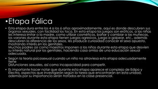 •Etapa Fálica
• Esta etapa dura entre los 4 a los 6 años aproximadamente, aquí es donde descubren sus
órganos sexuales, con facilidad los toca. En esta etapa los juegos son eróticos, a las niñas
les interesa imitar a la madre, como utilizar cosméticos, bañar y cambiar a las muñecas,
los varones durante esta etapa tienen juegos agresivos, juega a golpear, etc., además
descubren la diferencia de los sexos, les produce curiosidad conocer el sexo opuesto,
mostrando interés en los genitales.
Muchos padres así como maestros imponen a los niños durante esta etapa que desvíen
su interés natural por los genitales, haciendo caso omiso de una educación sexual
adecuada.
• Según la teoría psicosexual cuando un niño no atraviesa esta etapa adecuadamente
tiene
Disfunciones sexuales, así como incapacidad para competir.
• Es importante hacer notar que durante esta etapa aparece el complejo de Edipo y
Electra, aspectos que investigarán según la tarea que encontrarán en esta unidad,
además por su importancia serán tratados en la clase presencial.
 