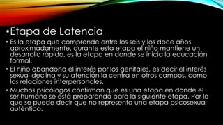 •Etapa de Latencia
• Es la etapa que comprende entre los seis y los doce años
aproximadamente, durante esta etapa el niño mantiene un
desarrollo rápido, es la etapa en donde se inicia la educación
formal.
• El niño abandona el interés por los genitales, es decir el interés
sexual declina y su atención la centra en otros campos, como
las relaciones interpersonales.
• Muchos psicólogos confirman que es una etapa en donde el
ser humano se está preparando para la siguiente etapa. Por lo
que se puede decir que no representa una etapa psicosexual
auténtica.
 