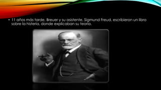 • 11 años más tarde, Breuer y su asistente, Sigmund Freud, escribieron un libro
sobre la histeria, donde explicaban su teoría.
 