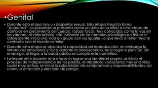 •Genital
• Durante esta etapa hay un despertar sexual. Esta etapa Freud la llama
“pubertad”. La pubertad se presenta como un salto de la niñez a otra etapa de
cambios en crecimiento del cuerpo, rasgos físicos muy conocidos como la voz en
los varones, el vello púbico, etc. Además de los cambios psicológicos y físicos el
adolescente inicia una vida en grupo con sus iguales, lo que lleva a tener mucho
contacto con el mundo exterior,
• Durante esta etapa se alcanza la capacidad de reproducción, sin embargo la
inmadurez emocional y física durante la adolescencia, no lo logra a plenitud. Sin
embargo, al llegar a la edad adulta se cumple este cometido.
• Lo importante durante esta etapa es lograr una identidad propia, se inicia el
proceso de independencia de los padres, el desarrollo vocacional, hay una vida
social muy activa, se inicia la adquisición de compromisos y responsabilidades, así
como la atracción y elección de pareja.
 