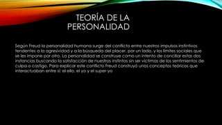 TEORÍA DE LA
PERSONALIDAD
Según Freud la personalidad humana surge del conflicto entre nuestros impulsos instintivos
tendentes a la agresividad y a la búsqueda del placer, por un lado, y los límites sociales que
se les impone por otro. La personalidad se construye como un intento de conciliar estas dos
instancias buscando la satisfacción de nuestros instintos sin ser víctimas de los sentimientos de
culpa o castigo. Para explicar este conflicto Freud construyó unos conceptos teóricos que
interactuaban entre sí: el ello, el yo y el super-yo
 